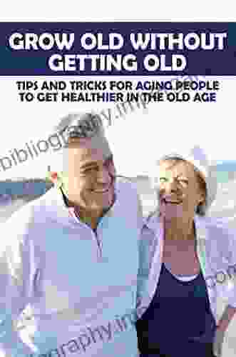 Grow Old Without Getting Old: Tips And Tricks For Aging People To Get Healthier In The Old Age