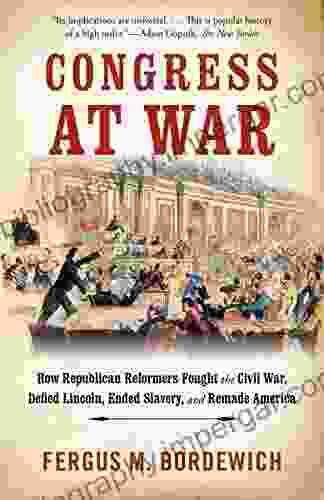 Congress At War: How Republican Reformers Fought The Civil War Defied Lincoln Ended Slavery And Remade America