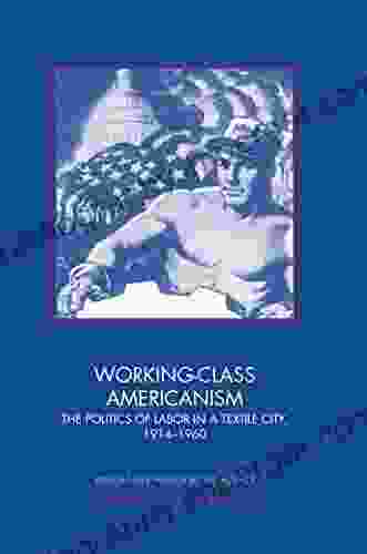 Working Class Americanism: The Politics Of Labor In A Textile City 1914 1960